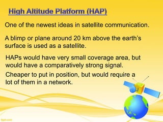 One of the newest ideas in satellite communication.
A blimp or plane around 20 km above the earth’s
surface is used as a satellite.
HAPs would have very small coverage area, but
would have a comparatively strong signal.
Cheaper to put in position, but would require a
lot of them in a network.
 