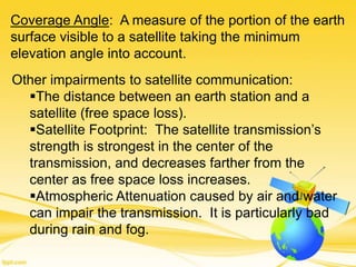 Coverage Angle: A measure of the portion of the earth
surface visible to a satellite taking the minimum
elevation angle into account.
Other impairments to satellite communication:
The distance between an earth station and a
satellite (free space loss).
Satellite Footprint: The satellite transmission’s
strength is strongest in the center of the
transmission, and decreases farther from the
center as free space loss increases.
Atmospheric Attenuation caused by air and water
can impair the transmission. It is particularly bad
during rain and fog.
 