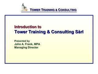  
               TOWER TRAINING & CONSULTING




Introduction to
Tower Training & Consulting Sàrl
Presented by
John A. Frank, MPA
Managing Director
 