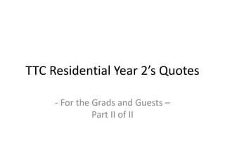 TTC Residential Year 2’s Quotes
- For the Grads and Guests –
Part II of II
 