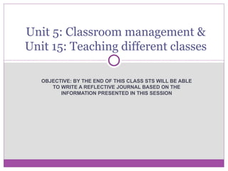 OBJECTIVE: BY THE END OF THIS CLASS STS WILL BE ABLE TO WRITE A REFLECTIVE JOURNAL BASED ON THE INFORMATION PRESENTED IN THIS SESSION Unit 5: Classroom management & Unit 15: Teaching different classes 