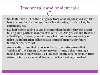 Teacher talk and student talk. Students learn a lot of their language from what they hear you say: the instructions, the discussions, the asides, the jokes, the chit-chat, the comments, etc. Student´s time talking to you is shorter than the time they can spend talking their partners in interactive activities. And you can use this time effectively by discreetly monitoring what the students are saying and using the information collected as a source of material for future feedback or other work. An essential lesson that every new teacher needs to learn is that “talking at” the learners does not necessarily mean that learning is taking place; in many cases, TTT (teacher talking time) is actually time when the learners are not doing very much are not very involved. 