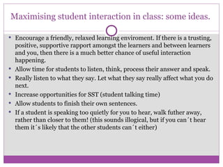 Maximising student interaction in class: some ideas. Encourage a friendly, relaxed learning enviroment. If there is a trusting, positive, supportive rapport amongst the learners and between learners and you, then there is a much better chance of useful interaction happening. Allow time for students to listen, think, process their answer and speak. Really listen to what they say. Let what they say really affect what you do next.  Increase opportunities for SST (student talking time) Allow students to finish their own sentences. If a student is speaking too quietly for you to hear, walk futher away, rather than closer to them! (this sounds illogical, but if you can´t hear them it´s likely that the other students can´t either) 