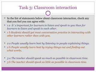 Task 3: Classroom interaction In the list of statements below about classroom interaction, check any that you feel you can agree with: 1 a  It´s important for learners to listen and speak to you than for learners to listen and speak to each other. 1 b Students should get most conversation practice in interacting with other learners rather than with you. 2 a People usually learn best by listening to people explaining things. 2 b People usually learn best by trying things out and finding out what works. 3 a The teacher should speak as much as possible in classroom time. 3 b The teacher should speak as little as possible in classroom time. 