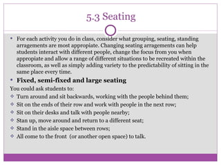 5.3 Seating For each activity you do in class, consider what grouping, seating, standing arragements are most appropiate. Changing seating arragements can help students interact with different people, change the focus from you when appropiate and allow a range of different situations to be recreated within the classroom, as well as simply adding variety to the predictability of sitting in the same place every time. Fixed, semi-fixed and large seating You could ask students to: Turn around and sit backwards, working with the people behind them; Sit on the ends of their row and work with people in the next row; Sit on their desks and talk with people nearby; Stan up, move around and return to a different seat; Stand in the aisle space between rows; All come to the front  (or another open space) to talk. 