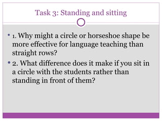 Task 3: Standing and sitting 1.  Why might a circle or horseshoe shape be more effective for language teaching than straight rows? 2. What difference does it make if you sit in a circle with the students rather than standing in front of them? 