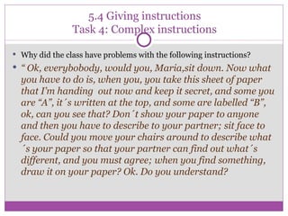 5.4 Giving instructions Task 4: Complex instructions Why did the class have problems with the following instructions? “  Ok, everybobody, would you, Maria,sit down. Now what you have to do is, when you, you take this sheet of paper that I’m handing  out now and keep it secret, and some you are “A”, it´s written at the top, and some are labelled “B”, ok, can you see that? Don´t show your paper to anyone and then you have to describe to your partner; sit face to face. Could you move your chairs around to describe what´s your paper so that your partner can find out what´s different, and you must agree; when you find something, draw it on your paper? Ok. Do you understand? 