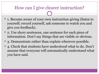 How can I give clearer instruction? 1. Become aware of your own instruction-giving (listen to yourself; record yourself, ask someone to watch you and give you feedback). 2. Use shory sentences, one sentence for each piece of information. Don’t say things that are visible or obvious. 3. Demonstrate rather than explain wherever possible. 4. Check that students have understood what to do. Don’t assume that everyone will automatically understand what you have said. 
