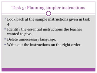 Task 5: Planning simpler instructions Look back at the sample instructions given in task 4. Identify the essential instructions the teacher wanted to give. Delete unnecessary language. Write out the instructions on the right order . 