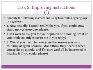 Task 6: Improving instructions  Simplify the following instructions using less confusing language or a gesture. 1. Now actually, I would really like you, if you could, now stand up, yes everyone, please. 2. If I were to ask you for your opinion on smoking, what do you think you might say to me in you reply? 3. Would you liketo tell everyone the answer you were thinking of again because I don’t think they heard it when you spoke so quietly, and I’m sure we’d all be interested in hearing it if you could, please? 