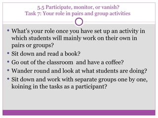 5.5 Participate, monitor, or vanish?  Task 7: Your role in pairs and group activities  What’s your role once you have set up an activity in which students will mainly work on their own in pairs or groups? Sit down and read a book? Go out of the classroom  and have a coffee? Wander round and look at what students are doing? Sit down and work with separate groups one by one, koining in the tasks as a participant? 