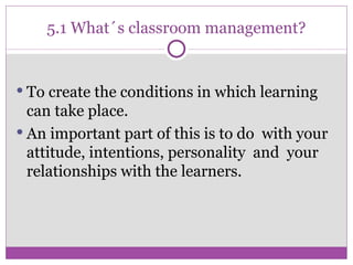 5.1 What´s classroom management? To create the conditions in which learning can take place. An important part of this is to do  with your attitude, intentions, personality  and  your relationships with the learners. 