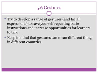 5.6 Gestures Try to develop a range of gestures (and facial expressions) to save yourself repeating basic instructions and increase opportunities for learners to talk. Keep in mind that gestures can mean different things in different countries. 