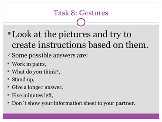 Task 8: Gestures Look at the pictures and try to create instructions based on them. Some possible answers are: Work in pairs,  What do you think?, Stand up, Give a longer answer, Five minutes left, Don´t show your information sheet to your partner. 