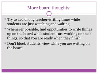 More board thoughts: Try to avoid long teacher-writing times while  students are just watching and waiting. Whenever possible, find oppotunities to write things up on the board while students are working on their things, so that you are ready when they finish. Don’t block students’ view while you are writing on the board. 
