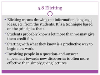 5.8 Eliciting Eliciting means drawing out information, language, ideas, etc. from the students. It´s a technique based on the principles that: Students probably know a lot more than we may give them credit for. Starting with what they know is a productive way to begin new work. Involving people in a question-and-answer movement towards new discoveries is often more effective than simply giving lectures. 