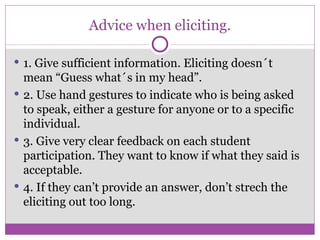 Advice when eliciting. 1. Give sufficient information. Eliciting doesn´t mean “Guess what´s in my head”. 2. Use hand gestures to indicate who is being asked to speak, either a gesture for anyone or to a specific individual. 3. Give very clear feedback on each student participation. They want to know if what they said is acceptable. 4. If they can’t provide an answer, don’t strech the eliciting out too long. 