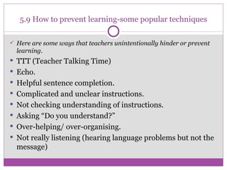 5.9 How to prevent learning-some popular techniques Here are some ways that teachers unintentionally hinder or prevent learning. TTT (Teacher Talking Time) Echo .  Helpful sentence completion.  Complicated and unclear instructions. Not checking understanding of instructions. Asking “Do you understand?” Over-helping/ over-organising. Not really listening (hearing language problems but not the message) 