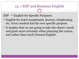 15. 1 ESP and Business English ESP  English for Specific Purposes. English for hotel receptionist, doctors, telephoning, etc. Every student has his own specific purpose. It implies that we are going to take the client’s needs and goals more seriously when planning the course, and rather than teach General English. 