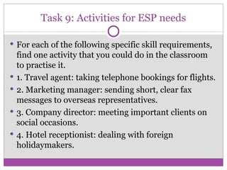 Task 9: Activities for ESP needs For each of the following specific skill requirements, find one activity that you could do in the classroom to practise it. 1. Travel agent: taking telephone bookings for flights. 2. Marketing manager: sending short, clear fax messages to overseas representatives. 3. Company director: meeting important clients on social occasions. 4. Hotel receptionist: dealing with foreign holidaymakers. 
