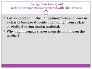 Teenage class (age 13-16) Task 10: teenage classes compared with adult classes List some ways in which the atmosphere and work in a class of teenage students might differ from a class of adults studying similar material. Why might teenage classes seem demanding on the teacher? 