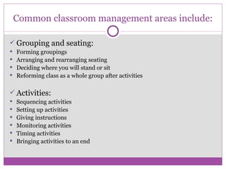 Common classroom management areas include: Grouping and seating: Forming groupings Arranging and rearranging seating Deciding where you will stand or sit Reforming class as a whole group after activities Activities: Sequencing activities Setting up activities Giving instructions Monitoring activities Timing activities Bringing activities to an end 