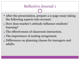 Reflective Journal 1 After the presentation, prepare a 2-page essay taking the following aspects into account: How does teacher’s attitude influence students’ learning? The effectiveness of classroom interaction. The importance of seating arragement. Differences on planning classes for teenagers and adults. 