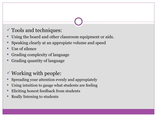 Tools and techniques: Using the board and other classroom equipment or aids. Speaking clearly at an appropiate volume and speed  Use of silence Grading complexity of language Grading quantity of language Working with people: Spreading your attention evenly and appropiately Using intuition to gauge what students are feeling Eliciting honest feedback from students Really listening to students 