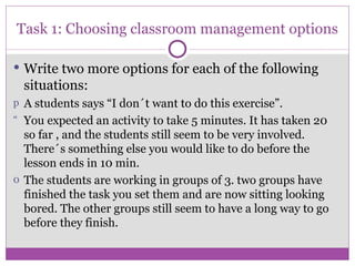 Task 1: Choosing classroom management options Write two more options for each of the following situations: A students says “I don´t want to do this exercise”. You expected an activity to take 5 minutes. It has taken 20 so far , and the students still seem to be very involved. There´s something else you would like to do before the lesson ends in 10 min. The students are working in groups of 3. two groups have finished the task you set them and are now sitting looking bored. The other groups still seem to have a long way to go before they finish. 