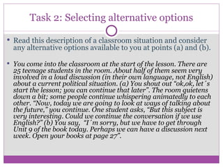 Task 2: Selecting alternative options Read this description of a classroom situation and consider any alternative options available to you at points (a) and (b). You come into the classroom at the start of the lesson. There are 25 teenage students in the room. About half of them seem very involved in a loud discussion (in their own language, not English) about a current political situation. (a) You shout out “ok,ok, let´s start the lesson; you can continue that later”. The room quietens down a bit; some people continue whispering animatedly to each other. “Now, today we are going to look at ways of talking about the future,” you continue. One student asks, “But this subject is very interesting. Could we continue the conversation if we use English?” (b) You say,  “I´m sorry, but we have to get through Unit 9 of the book today. Perhaps we can have a discussion next week. Open your books at page 27”. 