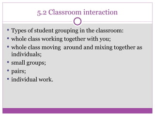 5.2 Classroom interaction Types of student grouping in the classroom: whole class working together with you; whole class moving  around and mixing together as individuals; small groups; pairs; individual work. 