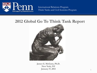 International Relations Program
                  Think Tanks and Civil Societies Program



       2012 Global Go To Think Tank Report


	
  
	
  


                 James G. McGann, Ph.D.
                      New York, NY
                     January 17, 2013                       1	
  
 