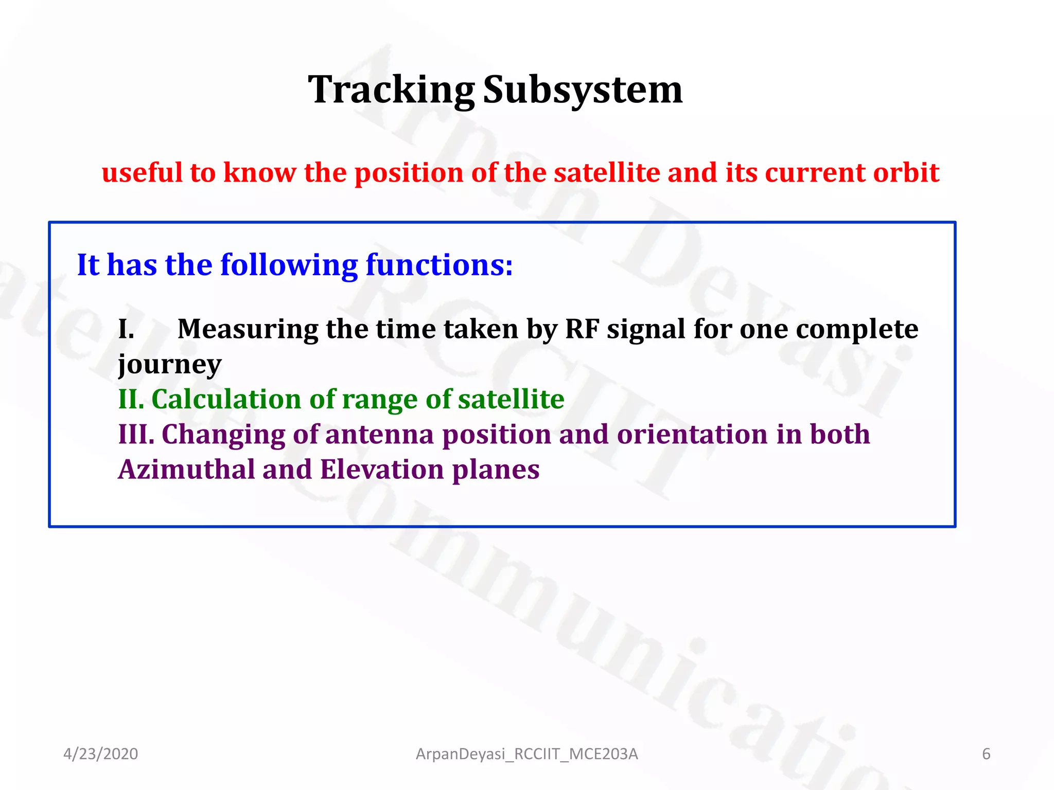 Tracking Subsystem
useful to know the position of the satellite and its current orbit
It has the following functions:
I. Measuring the time taken by RF signal for one complete
journey
II. Calculation of range of satellite
III. Changing of antenna position and orientation in both
Azimuthal and Elevation planes
4/23/2020 6ArpanDeyasi_RCCIIT_MCE203A
 