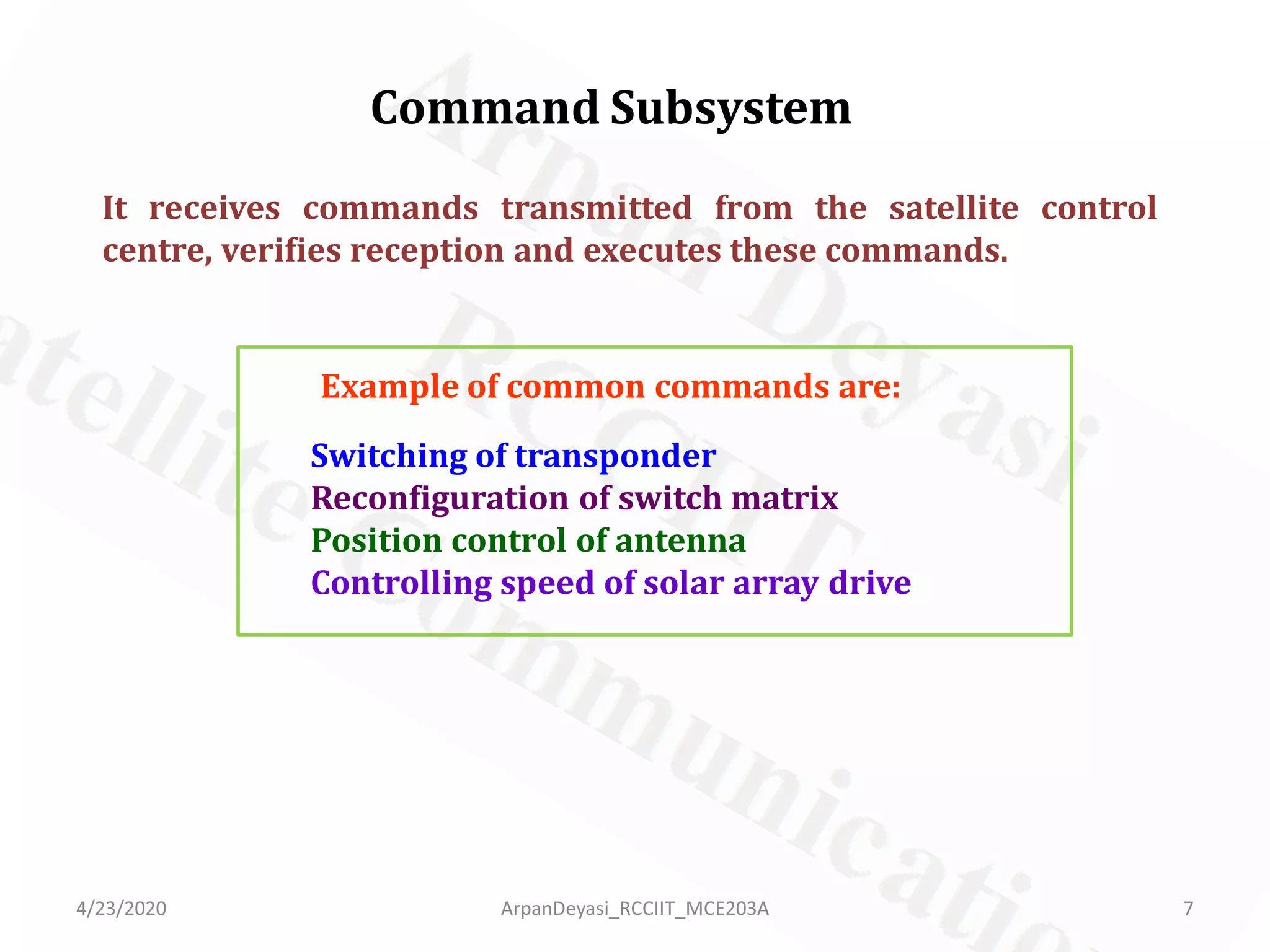 Command Subsystem
It receives commands transmitted from the satellite control
centre, verifies reception and executes these commands.
Example of common commands are:
Switching of transponder
Reconfiguration of switch matrix
Position control of antenna
Controlling speed of solar array drive
4/23/2020 7ArpanDeyasi_RCCIIT_MCE203A
 