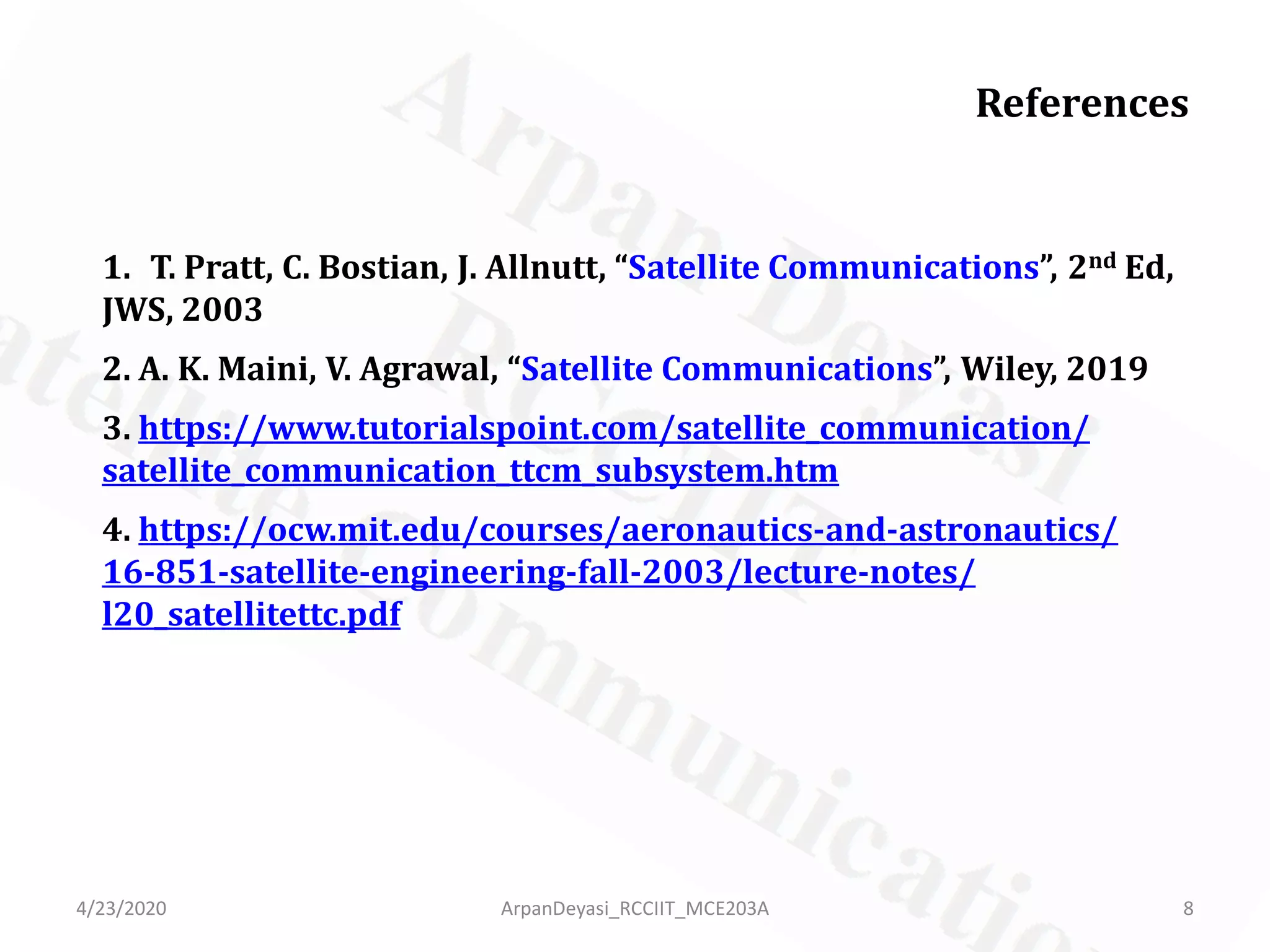 References
1. T. Pratt, C. Bostian, J. Allnutt, “Satellite Communications”, 2nd Ed,
JWS, 2003
2. A. K. Maini, V. Agrawal, “Satellite Communications”, Wiley, 2019
3. https://www.tutorialspoint.com/satellite_communication/
satellite_communication_ttcm_subsystem.htm
4. https://ocw.mit.edu/courses/aeronautics-and-astronautics/
16-851-satellite-engineering-fall-2003/lecture-notes/
l20_satellitettc.pdf
4/23/2020 8ArpanDeyasi_RCCIIT_MCE203A
 