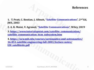 References
1. T. Pratt, C. Bostian, J. Allnutt, “Satellite Communications”, 2nd Ed,
JWS, 2003
2. A. K. Maini, V. Agrawal, “Satellite Communications”, Wiley, 2019
3. https://www.tutorialspoint.com/satellite_communication/
satellite_communication_ttcm_subsystem.htm
4. https://ocw.mit.edu/courses/aeronautics-and-astronautics/
16-851-satellite-engineering-fall-2003/lecture-notes/
l20_satellitettc.pdf
4/23/2020 8ArpanDeyasi_RCCIIT_MCE203A
 