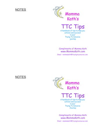 NOTES   Momma  Kath’s TTC Tips A handbook of tips to help you  achieve and succeed  in your  Trying To Conceive  journey Compliments of Momma Kath www.MommaKath.com Email:  [email_address]   Momma  Kath’s TTC Tips A handbook of tips to help you  achieve and succeed  in your  Trying To Conceive  Journey Compliments of Momma Kath www.MommaKath.com Email:  [email_address]   NOTES   
