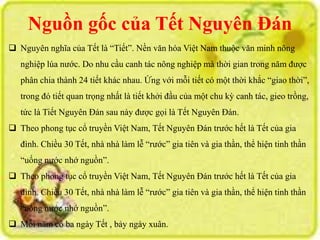 Nguồn gốc của Tết Nguyên Đán 
 Nguyên nghĩa của Tết là “Tiết”. Nền văn hóa Việt Nam thuộc văn minh nông 
nghiệp lúa nước. Do nhu cầu canh tác nông nghiệp mà thời gian trong năm được 
phân chia thành 24 tiết khác nhau. Ứng với mỗi tiết có một thời khắc “giao thời”, 
trong đó tiết quan trọng nhất là tiết khởi đầu của một chu kỳ canh tác, gieo trồng, 
tức là Tiết Nguyên Đán sau này được gọi là Tết Nguyên Đán. 
 Theo phong tục cổ truyền Việt Nam, Tết Nguyên Đán trước hết là Tết của gia 
đình. Chiều 30 Tết, nhà nhà làm lễ “rước” gia tiên và gia thần, thể hiện tinh thần 
“uống nước nhớ nguồn”. 
 Theo phong tục cổ truyền Việt Nam, Tết Nguyên Đán trước hết là Tết của gia 
đình. Chiều 30 Tết, nhà nhà làm lễ “rước” gia tiên và gia thần, thể hiện tinh thần 
“uống nước nhớ nguồn”. 
 Mỗi năm có ba ngày Tết , bảy ngày xuân. 
 