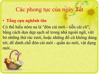 Các phong tục của ngày Tết 
• Tống cựu nghênh tân 
Có thể hiểu nôm na là "đón cái mới - tiễn cái cũ", 
bằng cách dọn dẹp sạch sẽ trong nhà ngoài ngõ, vứt 
bỏ những thứ rác rưởi, hoặc những đồ cũ không dùng 
tới, để dành chỗ đón cái mới - quần áo mới, vật dụng 
mới... 
 