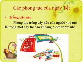 Các phong tục của ngày Tết 
• Trồng cây nêu 
Phong tục trồng cây nêu của người xưa tức 
là trồng một cây tre cao khoảng 5-6m trước nhà 
 