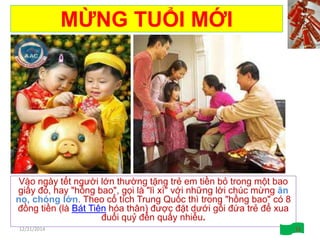 MỪNG TUỔI MỚI
Vào ngày tết người lớn thường tặng trẻ em tiền bỏ trong một bao
giấy đỏ, hay "hồng bao", gọi là "lì xì" với những lời chúc mừng ăn
no, chóng lớn. Theo cổ tích Trung Quốc thì trong "hồng bao" có 8
đồng tiền (là Bát Tiên hóa thân) được đặt dưới gối đứa trẻ để xua
đuổi quỷ đến quấy nhiễu.
12/21/2014 13
 