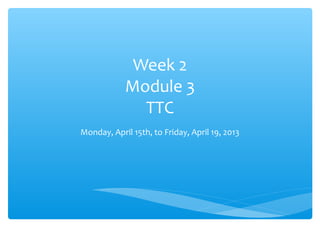Week 2
            Module 3
              TTC
Monday, April 15th, to Friday, April 19, 2013
 
