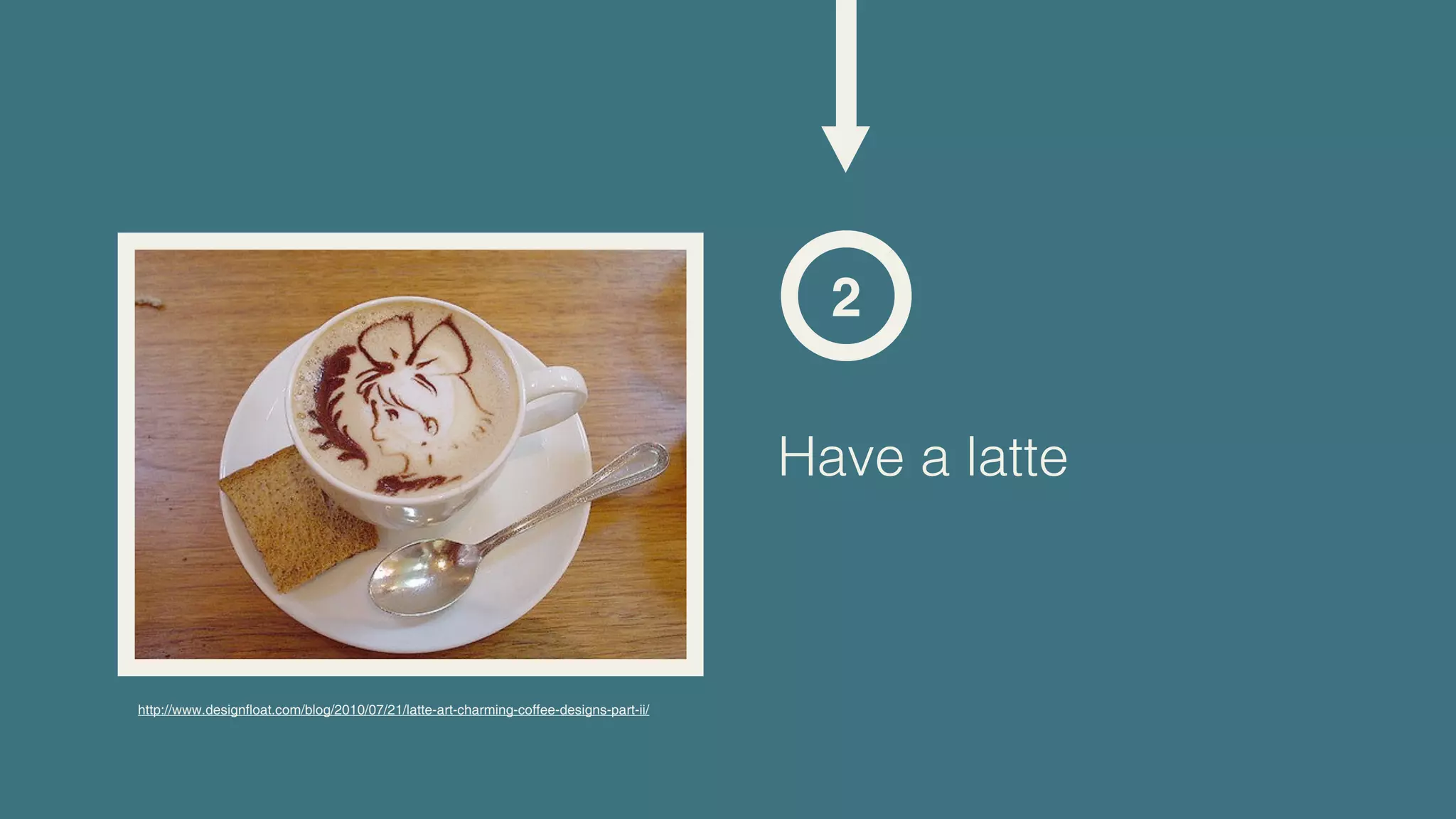 2

                                                                                        Have a latte



http://www.designfloat.com/blog/2010/07/21/latte-art-charming-coffee-designs-part-ii/
 