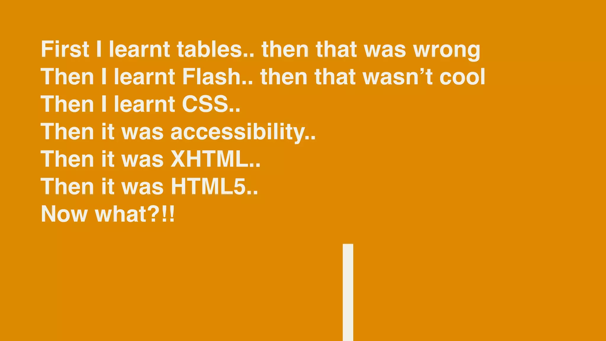 First I learnt tables.. then that was wrong
Then I learnt Flash.. then that wasnʼt cool
Then I learnt CSS..
Then it was accessibility..
Then it was XHTML..
Then it was HTML5..
Now what?!!
 