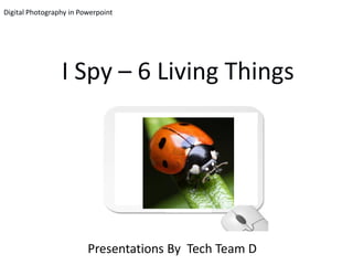 Digital Photography in Powerpoint




                 I Spy – 6 Living Things




                         Presentations By Tech Team D
 