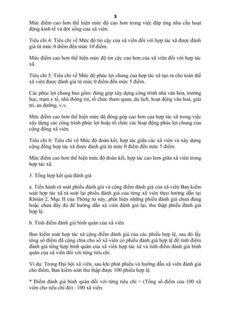 3
Mức điểm cao hơn thể hiện mức độ cao hơn trong việc đáp ứng nhu cầu hoạt
động kinh tế và đời sống của xã viên.
Tiêu chí 4: Tiêu chí về Mức độ tin cậy của xã viên đối với hợp tác xã được đánh
giá từ mức 0 điểm đến mức 10 điểm.
Mức điểm cao hơn thể hiện mức độ tin cậy cao hơn của xã viên đối với hợp tác
xã.
Tiêu chí 5: Tiêu chí về Mức độ phúc lợi chung của hợp tác xã tạo ra cho toàn thể
xã viên được đánh giá từ mức 0 điểm đến mức 5 điểm.
Các phúc lợi chung bao gồm: đóng góp xây dựng công trình nhà văn hóa, trường
học, trạm y tế, nhà thông tin, tổ chức tham quan, du lịch, hoạt động văn hoá, giải
trí, an dưỡng, v.v.
Mức điểm cao hơn thể hiện mức độ đóng góp cao hơn của hợp tác xã trong việc
xây dựng các công trình phúc lợi hoặc tổ chức các hoạt động phúc lợi chung của
cộng đồng xã viên.
Tiêu chí 6: Tiêu chí về Mức độ đoàn kết, hợp tác giữa các xã viên và xây dựng
cộng đồng hợp tác xã được đánh giá từ mức 0 điểm đến mức 5 điểm.
Mức điểm cao hơn thể hiện mức độ đoàn kết, hợp tác cao hơn giữa xã viên trong
hợp tác xã.
3. Tổng hợp kết quả đánh giá
a. Tiến hành rà soát phiếu đánh giá và cộng điểm đánh giá của xã viên Ban kiểm
soát hợp tác xã rà soát lại phiếu đánh giá của từng xã viên theo hướng dẫn tại
Khoản 2, Mục II của Thông tư này, phát hiện những phiếu đánh giá chưa đúng
hoặc chưa đầy đủ để hướng dẫn xã viên đánh giá lại; thu thập phiếu đánh giá
hợp lệ.
b. Tính điểm đánh giá bình quân của xã viên
Ban kiểm soát hợp tác xã cộng điểm đánh giá của các phiếu hợp lệ, sau đó lấy
tổng số điểm đã cộng chia cho số xã viên có phiếu đánh giá hợp lệ để tính điểm
đánh giá tổng hợp bình quân của xã viên hợp tác xã và tính điểm đánh giá bình
quân của xã viên đối với từng tiêu chí.
Ví dụ: Trong Đại hội xã viên, sau khi phát phiếu và hướng dẫn xã viên đánh giá
cho điểm, Ban kiểm soát thu thập được 100 phiếu hợp lệ.
* Điểm đánh giá bình quân đối với từng tiêu chí = (Tổng số điểm của 100 xã
viên cho tiêu chí đó) : 100 xã viên.
 