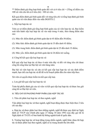 4
** Điểm đánh giá tổng hợp bình quân đối với cả 6 tiêu chí = (Tổng số điểm của
100 xã viên cho tất cả 6 tiêu chí) : 100 xã viên.
Kết quả điểm đánh giá bình quân đối với từng tiêu chí và tổng hợp đánh giá bình
quân của xã viên được điền vào mẫu ĐGHTX-2.
c. Xếp loại hợp tác xã
Trên cơ sở điểm đánh giá tổng hợp bình quân của xã viên hợp tác xã, Ban kiểm
soát tiến hành xếp loại hợp tác xã vào một trong 4 mức, theo thang điểm như
sau:
(1). Mức tốt: điểm đánh giá bình quân đạt từ 45 điểm đến 50 điểm;
(2). Mức khá: điểm đánh giá bình quân đạt từ 35 đến dưới 45 điểm;
(3). Mức trung bình: điểm đánh giá bình quân đạt từ 25 đến dưới 35 điểm;
(4). Mức yếu: điểm đánh giá bình quân đạt từ 24 điểm trở xuống.
d. Công bố kết quả xếp loại hợp tác xã
Kết quả xếp loại hợp tác xã theo 4 mức trên đây và đối với từng tiêu chí được
công bố công khai tại Đại hội xã viên hàng năm.
Đại hội xã viên hợp tác xã căn cứ kết quả xếp loại hợp tác xã xác định điểm
mạnh, hạn chế của hợp tác xã để đề ra kế hoạch phấn đấu cho năm tiếp theo.
Xã viên có quyền được kiểm tra kết quả xếp loại.
e. Lưu giữ kết quả xếp loại hợp tác xã
Toàn bộ phiếu đánh giá của xã viên và kết quả xếp loại hợp tác xã được lưu giữ
cùng hồ sơ Đại hội xã viên.
III. TIÊU CHÍ VÀ PHƯƠNG PHÁP PHÂN LOẠI HỢP TÁC XÃ
1. Tiêu chí phân loại hợp tác xã theo ngành, nghề
Việc phân loại hợp tác xã theo ngành, nghề hoạt động được thực hiện theo 2 tiêu
chí sau đây:
a. Hợp tác xã được phân loại theo những ngành, nghề đã được quy định tại Nghị
định số 75/CP của Chính phủ ngày 27 tháng 10 năm 1993 (sau đây gọi tắt là
Nghị định số 75/CP) về ban hành hệ thống ngành kinh tế quốc dân.
b. Trường hợp hợp tác xã hoạt động trong nhiều ngành, nghề khác nhau thì hợp
tác xã được phân loại theo ngành, nghề có tỷ trọng doanh thu lớn nhất.
 