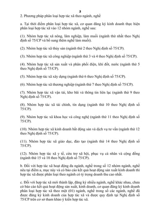 5
2. Phương pháp phân loại hợp tác xã theo ngành, nghề
a. Tại thời điểm phân loại hợp tác xã, cơ quan đăng ký kinh doanh thực hiện
phân loại hợp tác xã vào 12 nhóm ngành, nghề sau:
(1). Nhóm hợp tác xã nông, lâm nghiệp, làm muối (ngành thứ nhất theo Nghị
định số 75/CP và bổ sung thêm nghề làm muối).
(2). Nhóm hợp tác xã thủy sản (ngành thứ 2 theo Nghị định số 75/CP).
(3). Nhóm hợp tác xã công nghiệp (ngành thứ 3 và 4 theo Nghị định số 75/CP).
(4). Nhóm hợp tác xã sản xuất và phân phối điện, khí đốt, nước (ngành thứ 5
theo Nghị định số 75/CP).
(5). Nhóm hợp tác xã xây dựng (ngành thứ 6 theo Nghị định số 75/CP).
(6). Nhóm hợp tác xã thương nghiệp (ngành thứ 7 theo Nghị định số 75/CP).
(7). Nhóm hợp tác xã vận tải, kho bãi và thông tin liên lạc (ngành thứ 9 theo
Nghị định số 75/CP).
(8). Nhóm hợp tác xã tài chính, tín dụng (ngành thứ 10 theo Nghị định số
75/CP).
(9). Nhóm hợp tác xã khoa học và công nghệ (ngành thứ 11 theo Nghị định số
75/CP).
(10). Nhóm hợp tác xã kinh doanh bất động sản và dịch vụ tư vấn (ngành thứ 12
theo Nghị định số 75/CP).
(11). Nhóm hợp tác xã giáo dục, đào tạo (ngành thứ 14 theo Nghị định số
75/CP).
(12). Nhóm hợp tác xã y tế, cứu trợ xã hội, phục vụ cá nhân và cộng đồng
(ngành thứ 15 và 18 theo Nghị định số 75/CP).
b. Đối với hợp tác xã hoạt động đa ngành, nghề trong số 12 nhóm ngành, nghề
nêu tại điểm a, mục này và có báo cáo kết quả hoạt động sản xuất kinh doanh thì
hợp tác xã được phân loại theo ngành có tỷ trọng doanh thu cao nhất.
c. Đối với hợp tác xã mới thành lập, đăng ký nhiều ngành, nghề khác nhau, chưa
có báo cáo kết quả hoạt động sản xuất, kinh doanh, cơ quan đăng ký kinh doanh
phân loại hợp tác xã theo một (01) ngành, nghề trong số các ngành, nghề đã
được đăng ký kinh doanh của hợp tác xã và được quy định tại Nghị định số
75/CP trên cơ sở tham khảo ý kiến hợp tác xã.
 
