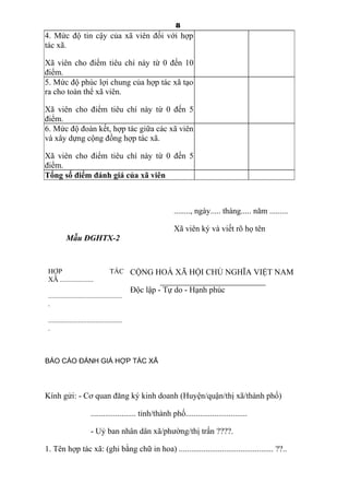 8
4. Mức độ tin cậy của xã viên đối với hợp
tác xã.
Xã viên cho điểm tiêu chí này từ 0 đến 10
điểm.
5. Mức độ phúc lợi chung của hợp tác xã tạo
ra cho toàn thể xã viên.
Xã viên cho điểm tiêu chí này từ 0 đến 5
điểm.
6. Mức độ đoàn kết, hợp tác giữa các xã viên
và xây dựng cộng đồng hợp tác xã.
Xã viên cho điểm tiêu chí này từ 0 đến 5
điểm.
Tổng số điểm đánh giá của xã viên
........, ngày..... tháng..... năm .........
Xã viên ký và viết rõ họ tên
Mẫu ĐGHTX-2
HỢP TÁC
XÃ ...................
..........................................
.
..........................................
.
CỘNG HOÀ XÃ HỘI CHỦ NGHĨA VIỆT NAM
Độc lập - Tự do - Hạnh phúc
BÁO CÁO ĐÁNH GIÁ HỢP TÁC XÃ
Kính gửi: - Cơ quan đăng ký kinh doanh (Huyện/quận/thị xã/thành phố)
...................... tỉnh/thành phố..............................
- Uỷ ban nhân dân xã/phường/thị trấn ????.
1. Tên hợp tác xã: (ghi bằng chữ in hoa) .............................................. ??..
 