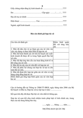 9
Giấy chứng nhận đăng ký kinh doanh số: ........................................????
Do: ........................................................ Cấp ngày: ........../......../.... ????
Địa chỉ trụ sở chính: ........................................................................ ????
Điện thoại: ................................. Fax: ..............................................????
Ngành, nghề kinh doanh: ................................................................. ????
Báo cáo đánh giá hợp tác xã
Các tiêu chí đánh giá Điểm bình quân
đối với từng tiêu
chí
1. Mức độ dân chủ và sự tham gia của xã viên vào
việc xây dựng và thực hiện Điều lệ hợp tác xã.
2. Mức độ hoàn thành các chỉ tiêu kế hoạch sản xuất-
kinh doanh đã được đề ra trong Nghị quyết Đại hội
xã viên.
3. Mức độ đáp ứng nhu cầu của hoạt động kinh tế và
đời sống của xã viên
4. Mức độ tin cậy của xã viên đối với hợp tác xã.
5. Mức độ phúc lợi chung của hợp tác xã tạo ra cho
toàn thể xã viên.
6. Mức độ đoàn kết, hợp tác giữa các xã viên và xây
dựng cộng đồng hợp tác xã.
Điểm đánh giá tổng hợp bình quân của xã viên hợp
tác xã
Căn cứ hướng dẫn tại Thông tư /2006/TT-BKH, ngày tháng năm 2006 của Bộ
Kế hoạch và Đầu tư, Hợp tác xã tự xếp loại ở mức: .....................
Kết quả trên đây đã được Đại hội xã viên nhất trí thông qua.
Hợp tác xã cam kết chịu trách nhiệm trước pháp luật về tính chính xác, trung
thực của nội dung thông báo này.
......, ngày ....... tháng ........ năm.......
TRƯỞNG BAN QUẢN TRỊ
 
